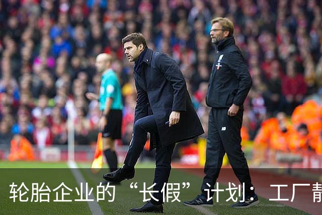 轮胎企业的“长假”计划：工厂静悄悄，假期真开心！